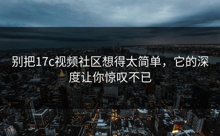 别把17c视频社区想得太简单，它的深度让你惊叹不已