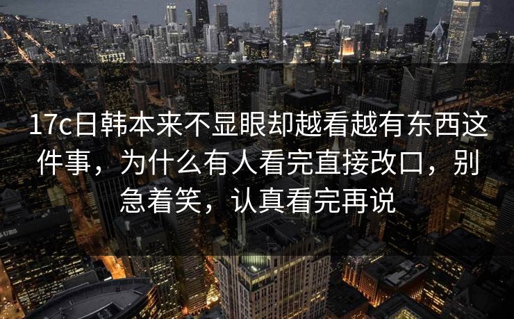 17c日韩本来不显眼却越看越有东西这件事,为什么有人看完直接改口,别急着笑,认真看完再说 17c日韩本来不显眼却越看越有东西这件事,为什么有人看完直接改口,别急着笑,认真看完再说