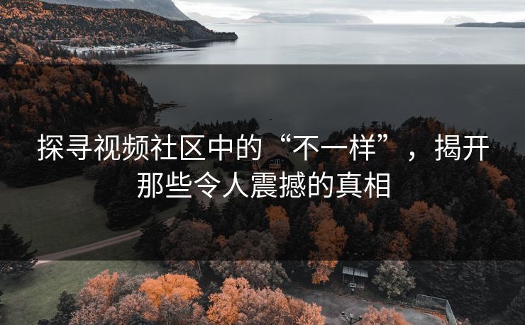 探寻视频社区中的“不一样”,揭开那些令人震撼的真相 探寻视频社区中的“不一样”,揭开那些令人震撼的真相