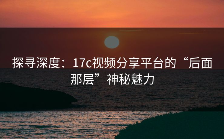 探寻深度：17c视频分享平台的“后面那层”神秘魅力