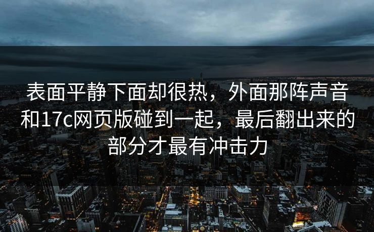 表面平静下面却很热,外面那阵声音和17c网页版碰到一起,最后翻出来的部分才最有冲击力 表面平静下面却很热,外面那阵声音和17c网页版碰到一起,最后翻出来的部分才最有冲击力