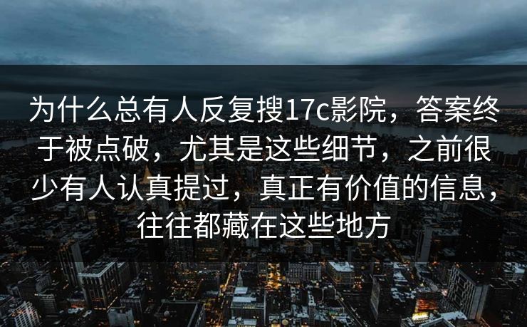 为什么总有人反复搜17c影院,答案终于被点破,尤其是这些细节,之前很少有人认真提过,真正有价值的信息,往往都藏在这些地方 为什么总有人反复搜17c影院,答案终于被点破,尤其是这些细节,之前很少有人认真提过,真正有价值的信息,往往都藏在这些地方