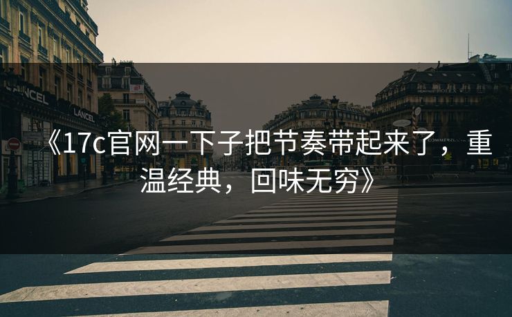 《17c官网一下子把节奏带起来了，重温经典，回味无穷》