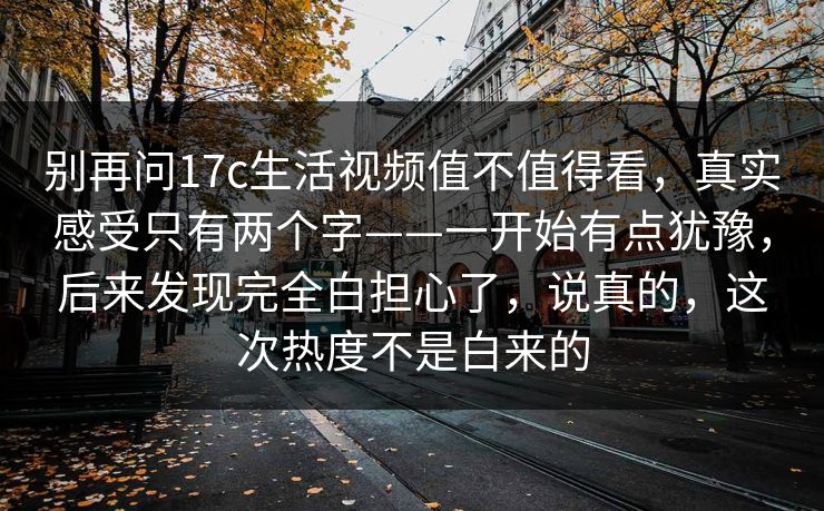 别再问17c生活视频值不值得看，真实感受只有两个字——一开始有点犹豫，后来发现完全白担心了，说真的，这次热度不是白来的