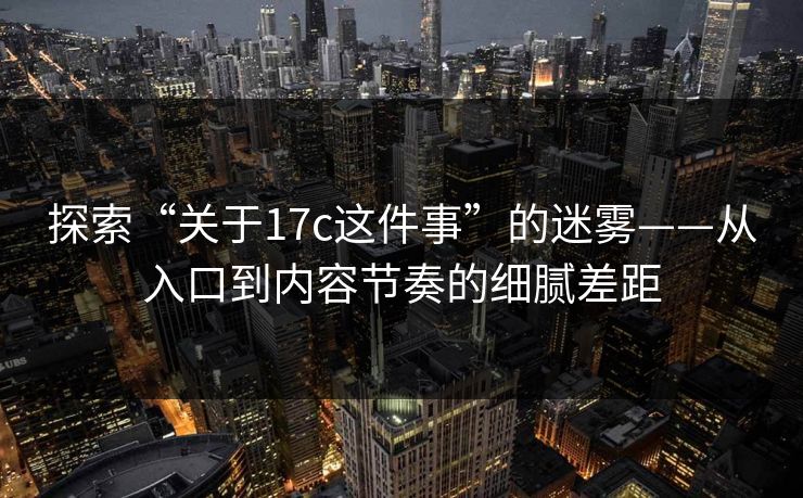 探索“关于17c这件事”的迷雾——从入口到内容节奏的细腻差距