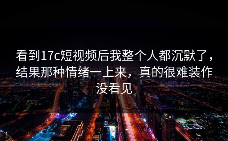 看到17c短视频后我整个人都沉默了，结果那种情绪一上来，真的很难装作没看见