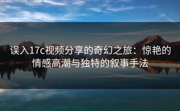 误入17c视频分享的奇幻之旅：惊艳的情感高潮与独特的叙事手法