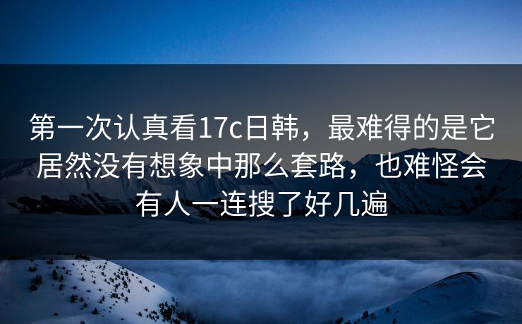 第一次认真看17c日韩，最难得的是它居然没有想象中那么套路，也难怪会有人一连搜了好几遍