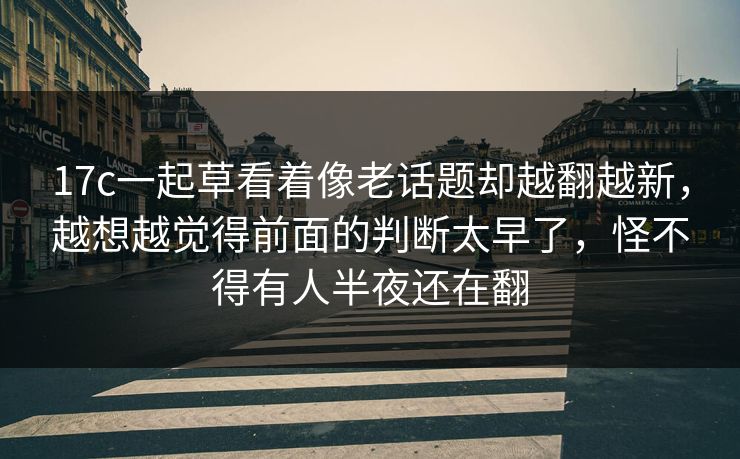 17c一起草看着像老话题却越翻越新，越想越觉得前面的判断太早了，怪不得有人半夜还在翻