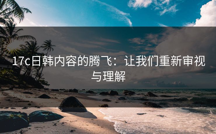 17c日韩内容的腾飞:让我们重新审视与理解 17c日韩内容的腾飞:让我们重新审视与理解